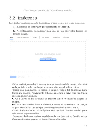 Cloud Computing: Google Drive (Cursos mainfor)
3.2. Imágenes
Para incluir una imagen en la diapositiva, procederemos del modo siguiente:
1.- Pulsaremos en Insertar y posteriormente en Imagen.
2.- A continuación, seleccionaremos una de las diferentes formas de
llevarlo a cabo:
•Subir las imágenes desde nuestro equipo, arrastrando la imagen al centro
de la pantalla o seleccionándola mediante el explorador de archivos.
•Tomar una instantánea: Se utiliza la cámara web o del dispositivo para
tomar una imagen. Previamente debemos autorizar a Drive para que tenga
acceso a nuestra cámara.
•URL: A través de una dirección de Internet donde se encuentra alojada la
imagen.
•Tus álbumes: Accederemos a nuestros álbumes de la red social de Google
+, para seleccionar una imagen que alberguemos en nuestro perfil.
•Drive: Presenta todas las imágenes que contiene nuestra unidad para
seleccionar alguna de ellas.
•Búsqueda: Podemos realizar una búsqueda por Internet en función de un
término e insertar algunos de los resultados obtenidos:
45
 