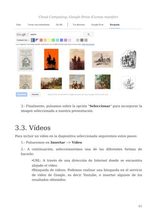 Cloud Computing: Google Drive (Cursos mainfor)
3.- Finalmente, pulsamos sobre la opción "Seleccionar" para incorporar la
imagen seleccionada a nuestra presentación.
3.3. Vídeos
Para incluir un vídeo en la diapositiva seleccionada seguiremos estos pasos:
1.- Pulsaremos en Insertar --> Vídeo.
2.- A continuación, seleccionaremos una de las diferentes formas de
hacerlo:
•URL: A través de una dirección de Internet donde se encuentra
alojado el vídeo.
•Búsqueda de vídeos: Podemos realizar una búsqueda en el servicio
de vídeo de Google, es decir Youtube, e insertar algunos de los
resultados obtenidos:
46
 
