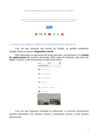 Cloud Computing: Google Drive (Cursos mainfor)
C) INSTALAR GOOGLE DRIVE EN DISPOSITIVOS MÓVILES:
Una vez que tenemos una cuenta de Google, es posible configurar
Google Drive en nuestro dispositivo móvil.
Para descargar la aplicación de forma gratuita, accederemos a la tienda
de aplicaciones de nuestro proveedor (Play store de Android, App store de
Apple u otros), y allí buscaremos la aplicación Drive.
Una vez que hayamos instalado la aplicación, el servicio sincronizará
nuestro dispositivo con nuestra cuenta y tendremos acceso a toda nuestra
información.
5
 