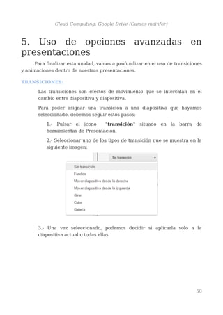 Cloud Computing: Google Drive (Cursos mainfor)
5. Uso de opciones avanzadas en
presentaciones
Para finalizar esta unidad, vamos a profundizar en el uso de transiciones
y animaciones dentro de nuestras presentaciones.
TRANSICIONES:
Las transiciones son efectos de movimiento que se intercalan en el
cambio entre diapositiva y diapositiva.
Para poder asignar una transición a una diapositiva que hayamos
seleccionado, debemos seguir estos pasos:
1.- Pulsar el icono "transición" situado en la barra de
herramientas de Presentación.
2.- Seleccionar uno de los tipos de transición que se muestra en la
siguiente imagen:
3.- Una vez seleccionado, podemos decidir si aplicarla solo a la
diapositiva actual o todas ellas.
50
 