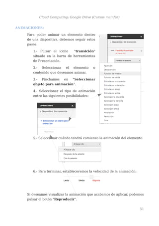 Cloud Computing: Google Drive (Cursos mainfor)
ANIMACIONES:
Para poder animar un elemento dentro
de una diapositiva, debemos seguir estos
pasos:
1.- Pulsar el icono "transición"
situado en la barra de herramientas
de Presentación.
2.- Seleccionar el elemento o
contenido que deseamos animar.
3.- Pinchamos en “Seleccionar
objeto para animación”.
4.- Seleccionar el tipo de animación
entre las siguientes posibilidades:
5.- Seleccionar cuándo tendrá comienzo la animación del elemento:
6.- Para terminar, estableceremos la velocidad de la animación:
Si deseamos visualizar la animación que acabamos de aplicar, podemos
pulsar el botón "Reproducir".
51
 