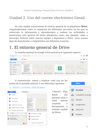 Cloud Computing: Google Drive (Cursos mainfor)
Unidad 2. Uso del correo electrónico Gmail
En esta unidad conoceremos el entorno general de la plataforma Drive,
comprenderemos como se organizan las diferentes secciones en las que se
estructura la información y aprenderemos a realizar las actividades y
operaciones más básicas de dicha plataforma como, por ejemplo, subir o
descargar ficheros entre nuestro equipo o dispositivo y Drive, crear nuevos
tipos de documentos o compartirlos con diferentes usuarios.
1. El entorno general de Drive
La interfaz general de Google Drive presenta el siguiente aspecto:
A continuación, vamos a explicar cada una de las
partes de la pantalla anterior y sus diferentes opciones:
1.- MENÚ LATERAL IZQUIERDO:
•"Nuevo": Este
botón nos
permite crear o
subir nuevas
carpetas o
documentos a
nuestra unidad
de Drive.
6
 