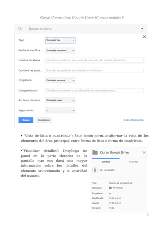 Cloud Computing: Google Drive (Cursos mainfor)
• "Vista de lista o cuadrícula": Este botón permite alternar la vista de los
elementos del área principal, entre forma de lista o forma de cuadrícula.
•"Visualizar detalles": Despliega un
panel en la parte derecha de la
pantalla que nos dará una mayor
información sobre los detalles del
elemento seleccionado y la actividad
del usuario.
8
 