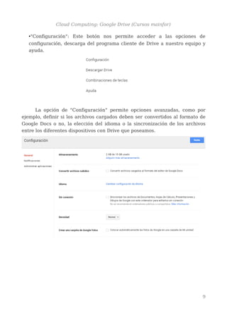 Cloud Computing: Google Drive (Cursos mainfor)
•"Configuración": Este botón nos permite acceder a las opciones de
configuración, descarga del programa cliente de Drive a nuestro equipo y
ayuda.
La opción de "Configuración" permite opciones avanzadas, como por
ejemplo, definir si los archivos cargados deben ser convertidos al formato de
Google Docs o no, la elección del idioma o la sincronización de los archivos
entre los diferentes dispositivos con Drive que poseamos.
9
 