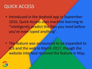 QUICK ACCESS
• Introduced in the Android app in September
2016, Quick Access uses machine learning to
"intelligently predict the files you need before
you've even typed anything".
• The feature was announced to be expanded to
iOS and the web in March 2017, though the
website interface received the feature in May.
 
