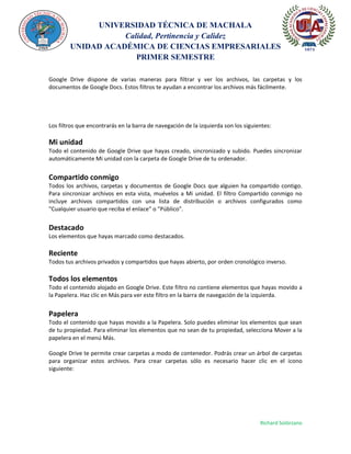 UNIVERSIDAD TÉCNICA DE MACHALA
Calidad, Pertinencia y Calidez
UNIDAD ACADÉMICA DE CIENCIAS EMPRESARIALES
PRIMER SEMESTRE
Richard Solórzano
Google Drive dispone de varias maneras para filtrar y ver los archivos, las carpetas y los
documentos de Google Docs. Estos filtros te ayudan a encontrar los archivos más fácilmente.
Los filtros que encontrarás en la barra de navegación de la izquierda son los siguientes:
Mi unidad
Todo el contenido de Google Drive que hayas creado, sincronizado y subido. Puedes sincronizar
automáticamente Mi unidad con la carpeta de Google Drive de tu ordenador.
Compartido conmigo
Todos los archivos, carpetas y documentos de Google Docs que alguien ha compartido contigo.
Para sincronizar archivos en esta vista, muévelos a Mi unidad. El filtro Compartido conmigo no
incluye archivos compartidos con una lista de distribución o archivos configurados como
"Cualquier usuario que reciba el enlace" o "Público".
Destacado
Los elementos que hayas marcado como destacados.
Reciente
Todos tus archivos privados y compartidos que hayas abierto, por orden cronológico inverso.
Todos los elementos
Todo el contenido alojado en Google Drive. Este filtro no contiene elementos que hayas movido a
la Papelera. Haz clic en Más para ver este filtro en la barra de navegación de la izquierda.
Papelera
Todo el contenido que hayas movido a la Papelera. Solo puedes eliminar los elementos que sean
de tu propiedad. Para eliminar los elementos que no sean de tu propiedad, selecciona Mover a la
papelera en el menú Más.
Google Drive te permite crear carpetas a modo de contenedor. Podrás crear un árbol de carpetas
para organizar estos archivos. Para crear carpetas sólo es necesario hacer clic en el icono
siguiente:
 