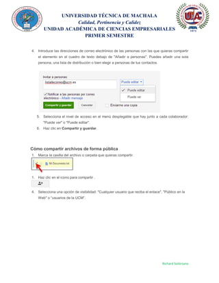 UNIVERSIDAD TÉCNICA DE MACHALA
Calidad, Pertinencia y Calidez
UNIDAD ACADÉMICA DE CIENCIAS EMPRESARIALES
PRIMER SEMESTRE
Richard Solórzano
4. Introduce las direcciones de correo electrónico de las personas con las que quieras compartir
el elemento en el cuadro de texto debajo de "Añadir a personas". Puedes añadir una sola
persona, una lista de distribución o bien elegir a personas de tus contactos.
5. Selecciona el nivel de acceso en el menú desplegable que hay junto a cada colaborador:
"Puede ver" o "Puede editar".
6. Haz clic en Compartir y guardar.
Cómo compartir archivos de forma pública
1. Marca la casilla del archivo o carpeta que quieras compartir.
1. Haz clic en el icono para compartir .
4. Selecciona una opción de visibilidad: "Cualquier usuario que reciba el enlace", "Público en la
Web" o “usuarios de la UCM”.
 