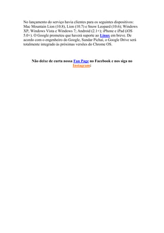 No lançamento do serviço havia clientes para os seguintes dispositivos:
Mac Mountain Lion (10.8), Lion (10.7) e Snow Leopard (10.6); Windows
XP, Windows Vista e Windows 7; Android (2.1+); iPhone e iPad (iOS
5.0+). O Google prometeu que haverá suporte ao Linux em breve. De
acordo com o engenheiro do Google, Sundar Pichai, o Google Drive será
totalmente integrado às próximas versões do Chrome OS.
Não deixe de curta nossa Fan Page no Facebook e nos siga no
Instagram:
 