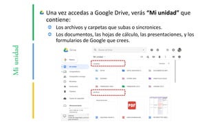 Miunidad Una vez accedas a Google Drive, verás “Mi unidad” que
contiene:
Los archivos y carpetas que subas o sincronices.
Los documentos, las hojas de cálculo, las presentaciones, y los
formularios de Google que crees.
 