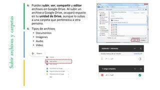 Puedes subir, ver, compartir y editar
archivos en Google Drive. Al subir un
archivo a Google Drive, ocupará espacio
en tu unidad de Drive, aunque lo subas
a una carpeta que pertenezca a otra
persona.
Tipos de archivos
• Documentos
• Imágenes
• Audio
• Vídeo
Subirarchivosycarpetas
 