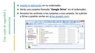 Usarcopiadeseguridady
sincronización
Instala la aplicación en tu ordenador.
Verás una carpeta llamada "Google Drive" en el ordenador.
Arrastra los archivos o las carpetas a esa carpeta. Se subirán
a Drive y podrás verlos en drive.google.com.
 