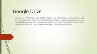 Google Drive
• Una de las herramientas que ofrece Google a los internautas es Google Drive. Este
servicio, lanzado en 2012, permite almacenar archivos en Internet, contando con una
modalidad gratuita y varios planes que requieren un pago. Google Drive surgió como
reemplazo de Google Docs, una herramienta de características similares.
 