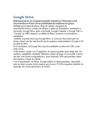 Google Drive
Básicamente es un programa gratuito basado en Web para crear
documentos en línea con la posibilidad de colaborar en grupo.
Incluye procesadordetextos, Hoja de cálculo, programa de
presentación básico, creador de dibujos y editor de formularios destinados a
encuestas. Google Drive junto con Gmail, Google Calendar y Google Talk el
7 de julio de 2009, dejaron su calidad de Beta y pasaron a ser productos
terminados.
También se puede decir que Google Drive es como un disco duro pero en
forma virtual este fue introducido porla empresa estadounidense Google el 24
de abril de 2012.
Es el reemplazo de Google Docs que ha cambiado su dirección URL, entre
otras cosas.
Cada usuario cuenta con 15 gigabytes de espacio gratuito para almacenar sus
archivos, ampliables mediante diferentes planes de pago. Es accesible a través
del sitio web desdecomputadoras y para Android e iOS que permiten editar
documentos y hojas de cálculo.
Con el lanzamiento de Drive, Google unificó el almacenamiento disponible
para un único usuario de tal manera que en esos 15 GB se guardan también los
mensajes de correo electrónico de Gmail.
 