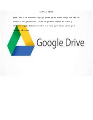 GOOGLE DRIVE
google drive es una herramienta de google gratuita que nos permite trabajar en la nube con
archivos de texto, presentaciones, cálculos etc. pudiendo compartir los archivos y
editándolos en grupo. Todo lo que escribes en tu cuenta queda privado a no ser que lo
compartas o lo pongas
 