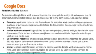 Google Docs
Funcionalidades Básicas
Ao acessar o Google Docs, você se encontrará na tela principal do serviço. Lá, vai reparar que há
algumas funcionalidades básicas que pode acessar de forma bem rápida. São algumas delas:
● Pesquisa: a primeira coisa na tela é uma barra de pesquisa. Você pode usá-la para procurar
qualquer arquivo que esteja na sua biblioteca de documentos Google, seja você o criador do
arquivo ou não
● Iniciar novo documento: logo abaixo da barra de pesquisa, temos a opção de criar um novo
documento. Pode ser um em branco ou já com um modelo deﬁnido, depende mais do que
você prefere neste caso
● Documentos recentes: embaixo disso, temos os seus documentos recentes do Google Docs.
São não apenas documentos que você criou, como também aqueles criados por outras
pessoas, mas que você abriu ou editou
● Menu: se clicar nos três traços verticais na parte esquerda da tela, verá um pequeno menu.
Nele, você pode acessar as conﬁgurações do Google Docs ou usar os outros serviços de
arquivos, como planilhas e apresentações.
 