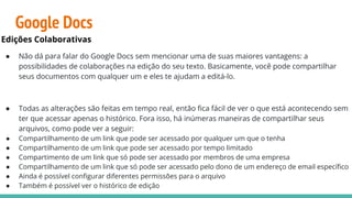 Google Docs
Edições Colaborativas
● Não dá para falar do Google Docs sem mencionar uma de suas maiores vantagens: a
possibilidades de colaborações na edição do seu texto. Basicamente, você pode compartilhar
seus documentos com qualquer um e eles te ajudam a editá-lo.
● Todas as alterações são feitas em tempo real, então ﬁca fácil de ver o que está acontecendo sem
ter que acessar apenas o histórico. Fora isso, há inúmeras maneiras de compartilhar seus
arquivos, como pode ver a seguir:
● Compartilhamento de um link que pode ser acessado por qualquer um que o tenha
● Compartilhamento de um link que pode ser acessado por tempo limitado
● Compartimento de um link que só pode ser acessado por membros de uma empresa
● Compartilhamento de um link que só pode ser acessado pelo dono de um endereço de email especíﬁco
● Ainda é possível conﬁgurar diferentes permissões para o arquivo
● Também é possível ver o histórico de edição
 
