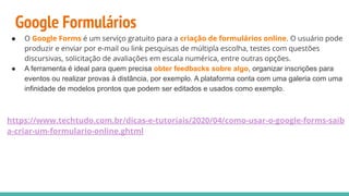 Google Formulários
● O Google Forms é um serviço gratuito para a criação de formulários online. O usuário pode
produzir e enviar por e-mail ou link pesquisas de múltipla escolha, testes com questões
discursivas, solicitação de avaliações em escala numérica, entre outras opções.
● A ferramenta é ideal para quem precisa obter feedbacks sobre algo, organizar inscrições para
eventos ou realizar provas à distância, por exemplo. A plataforma conta com uma galeria com uma
infinidade de modelos prontos que podem ser editados e usados como exemplo.
https://www.techtudo.com.br/dicas-e-tutoriais/2020/04/como-usar-o-google-forms-saib
a-criar-um-formulario-online.ghtml
 