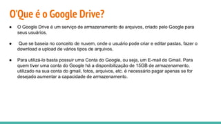 O'Que é o Google Drive?
● O Google Drive é um serviço de armazenamento de arquivos, criado pelo Google para
seus usuários.
● Que se baseia no conceito de nuvem, onde o usuário pode criar e editar pastas, fazer o
download e upload de vários tipos de arquivos.
● Para utilizá-lo basta possuir uma Conta do Google, ou seja, um E-mail do Gmail. Para
quem tiver uma conta do Google há a disponibilização de 15GB de armazenamento,
utilizado na sua conta do gmail, fotos, arquivos, etc. é necessário pagar apenas se for
desejado aumentar a capacidade de armazenamento.
 