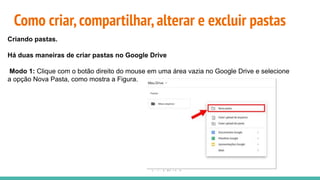 Como criar,compartilhar,alterar e excluir pastas
Criando pastas.
Há duas maneiras de criar pastas no Google Drive
Modo 1: Clique com o botão direito do mouse em uma área vazia no Google Drive e selecione
a opção Nova Pasta, como mostra a Figura.
 