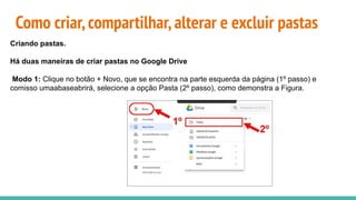 Como criar,compartilhar,alterar e excluir pastas
Criando pastas.
Há duas maneiras de criar pastas no Google Drive
Modo 1: Clique no botão + Novo, que se encontra na parte esquerda da página (1º passo) e
comisso umaabaseabrirá, selecione a opção Pasta (2º passo), como demonstra a Figura.
 