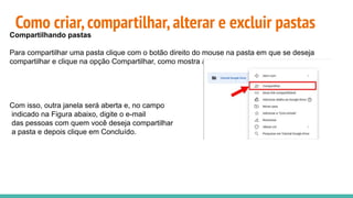 Como criar,compartilhar,alterar e excluir pastas
Compartilhando pastas
Para compartilhar uma pasta clique com o botão direito do mouse na pasta em que se deseja
compartilhar e clique na opção Compartilhar, como mostra a Figura.
Com isso, outra janela será aberta e, no campo
indicado na Figura abaixo, digite o e-mail
das pessoas com quem você deseja compartilhar
a pasta e depois clique em Concluído.
 