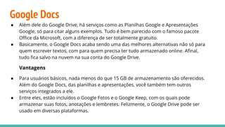 Google Docs
● Além dele do Google Drive, há serviços como as Planilhas Google e Apresentações
Google, só para citar alguns exemplos. Tudo é bem parecido com o famoso pacote
Oﬃce da Microsoft, com a diferença de ser totalmente gratuito.
● Basicamente, o Google Docs acaba sendo uma das melhores alternativas não só para
quem escrever textos, com para quem precisa ter tudo armazenado online. Aﬁnal,
tudo ﬁca salvo na nuvem na sua conta do Google Drive.
Vantagens
● Para usuários básicos, nada menos do que 15 GB de armazenamento são oferecidos.
Além do Google Docs, das planilhas e apresentações, você também tem outros
serviços integrados a ele.
● Entre eles, estão incluídos o Google Fotos e o Google Keep, com os quais pode
armazenar suas fotos, anotações e lembretes. Felizmente, o Google Drive pode ser
usado em diversas plataformas.
 