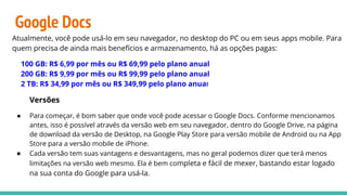 Google Docs
Atualmente, você pode usá-lo em seu navegador, no desktop do PC ou em seus apps mobile. Para
quem precisa de ainda mais benefícios e armazenamento, há as opções pagas:
100 GB: R$ 6,99 por mês ou R$ 69,99 pelo plano anual
200 GB: R$ 9,99 por mês ou R$ 99,99 pelo plano anual
2 TB: R$ 34,99 por mês ou R$ 349,99 pelo plano anual
Versões
● Para começar, é bom saber que onde você pode acessar o Google Docs. Conforme mencionamos
antes, isso é possível através da versão web em seu navegador, dentro do Google Drive, na página
de download da versão de Desktop, na Google Play Store para versão mobile de Android ou na App
Store para a versão mobile de iPhone.
● Cada versão tem suas vantagens e desvantagens, mas no geral podemos dizer que terá menos
limitações na versão web mesmo. Ela é bem completa e fácil de mexer, bastando estar logado
na sua conta do Google para usá-la.
 