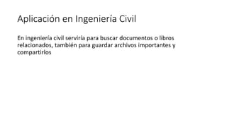 Aplicación en Ingeniería Civil
En ingeniería civil serviría para buscar documentos o libros
relacionados, también para guardar archivos importantes y
compartirlos
 