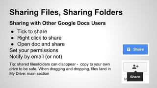 Sharing Files, Sharing Folders 
Sharing with Other Google Docs Users 
● Tick to share 
● Right click to share 
● Open doc and share 
Set your permissions 
Notify by email (or not) 
Tip: shared files/folders can disappear - copy to your own 
drive to be safe. When dragging and dropping, files land in 
My Drive: main section 
 