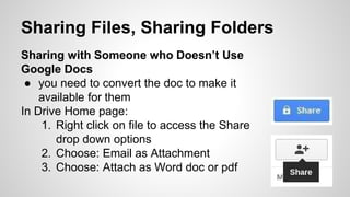 Sharing Files, Sharing Folders 
Sharing with Someone who Doesn’t Use 
Google Docs 
● you need to convert the doc to make it 
available for them 
In Drive Home page: 
1. Right click on file to access the Share 
drop down options 
2. Choose: Email as Attachment 
3. Choose: Attach as Word doc or pdf 
 