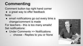 Commenting 
Comment button top right hand corner 
● a great way to offer feedback 
Note: 
● email notifications go out every time a 
change/comment is made 
For teachers - this is too many emails! 
Set notifications: 
● Under Comments >> Notifications 
o choose - Replies to you or None 
 
