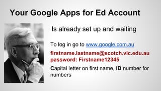 Your Google Apps for Ed Account 
Is already set up and waiting 
To log in go to www.google.com.au 
firstname.lastname@scotch.vic.edu.au 
password: Firstname12345 
Capital letter on first name, ID number for 
numbers 
 