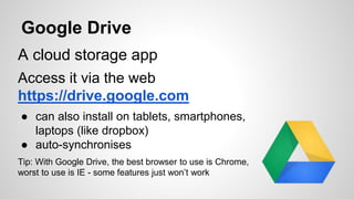 Google Drive 
A cloud storage app 
Access it via the web 
https://drive.google.com 
● can also install on tablets, smartphones, 
laptops (like dropbox) 
● auto-synchronises 
Tip: With Google Drive, the best browser to use is Chrome, 
worst to use is IE - some features just won’t work 
 