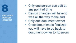 ONLY ONE
PERSON
CAN EDIT
▸ Only one person can edit at
any point of time
▸ Design changes will have to
wait all the way to the end
▸ Only one document owner
▸ Once document is ﬁnalized
you will have to go back to
document owner to ﬁx errors
8
 