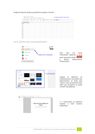 OFICINA MÓVIL - Manual de uso avanzado de la aplicación Google drive 12
Cargará la Hoja de cálculo y ya podremos empezar a escribir.
3.2.3. ¿Cómo crear una presentación?
Para crear una nueva
Presentación debemos ir a la
parte izquierda y darle a
y dentro seleccionamos
“Presentación”.
Cargará la aplicación de
presentaciones y nos pedirá que
seleccionemos un estilo para
nuestra nueva presentación (Ese
estilo que escojamos se puede
cambiar más adelante).
Y a continuación ya podemos
empezar a crear nuestras
diapositivas.
 