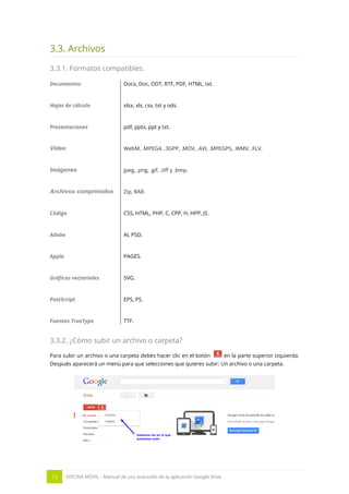 13 OFICINA MÓVIL - Manual de uso avanzado de la aplicación Google drive
3.3. Archivos
3.3.1. Formatos compatibles.
Documentos Docx, Doc, ODT, RTF, PDF, HTML, txt.
Hojas de cálculo xlsx, xls, csv, txt y ods.
Presentaciones pdf, pptx, ppt y txt.
Video WebM, .MPEG4, .3GPP, .MOV, .AVI, .MPEGPS, .WMV, .FLV.
Imágenes jpeg, .png, .gif, .tiff y .bmp.
Archivos comprimidos Zip, RAR.
Código CSS, HTML, PHP, C, CPP, H, HPP, JS.
Adobe AI, PSD.
Apple PAGES.
Gráficos vectoriales SVG.
PostScript EPS, PS.
Fuentes TrueType TTF.
3.3.2. ¿Cómo subir un archivo o carpeta?
Para subir un archivo o una carpeta debes hacer clic en el botón en la parte superior izquierda.
Después aparecerá un menú para que selecciones que quieres subir: Un archivo o una carpeta.
 