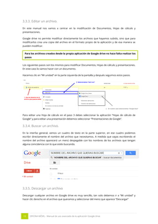 15 OFICINA MÓVIL - Manual de uso avanzado de la aplicación Google drive
3.3.3. Editar un archivo.
En este manual nos vamos a centrar en la modificación de Documentos, Hojas de cálculo y
presentaciones.
Google drive no permite modificar directamente los archivos que hayamos subido, sino que para
modificarlos crea una copia del archivo en el formato propio de la aplicación y de esa manera se
pueden modificar.
Los siguientes pasos son los mismos para modificar Documentos, Hojas de cálculo y presentaciones.
En este caso lo vamos hacer con un documento.
Hacemos clic en “Mi unidad” en la parte izquierda de la pantalla y después seguimos estos pasos.
Para editar una Hoja de cálculo en el paso 3 debes seleccionar la aplicación “Hojas de cálculo de
Google” y para editar una presentación debemos seleccionar “Presentaciones de Google”.
3.3.4. Buscar un archivo.
En la interfaz general, vemos un cuadro de texto en la parte superior, en ese cuadro podemos
escribir directamente el nombre del archivo que necesitamos. A medida que vayas escribiendo el
nombre del archivo aparecerá un menú despegable con los nombres de los archivos que tengan
alguna coincidencia con lo que estés buscando.
3.3.5. Descargar un archivo
Descargar cualquier archivo en Google drive es muy sencillo, tan solo debemos ir a “Mi unidad” y
hacer clic derecho en el archivo que queramos y seleccionar del menú que aparece “Descargar”
Para los archivos creados desde la propia aplicación de Google drive no hace falta realizar los
pasos
 