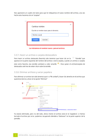 17 OFICINA MÓVIL - Manual de uso avanzado de la aplicación Google drive
Nos aparecerá un cuadro de texto para que le indiquemos el nuevo nombre del archivo, una vez
hecho esto hacemos clic en “aceptar”
3.3.7. Hacer un archivo o carpeta destacado/a
Para hacer un archivo destacado (favorito) solo tenemos que hacer clic en la “Estrella” que
aparece en la parte izquierda del nombre del archivo o de la carpeta, cuando un archivo o carpeta
este como favorito, esa estrella cambiará a color amarillo . Para quitar el archivo/carpeta de
destacados solo has de volver clicar sobre la estrella.
3.3.8. Eliminar archivos y vaciar papelera
Para eliminar un archivo tan solo tenemos que ir a “Mi unidad” y hacer clic derecho en el archivo que
queremos borrar y clicar en la opción “Eliminar”
Ya estaría eliminado, pero no del todo, ahora mismo el archivo está en la “papelera”, si hemos
borrado el archivo por error, podemos recuperarlo dándole a “deshacer” en la parte superior de la
pantalla.
 
