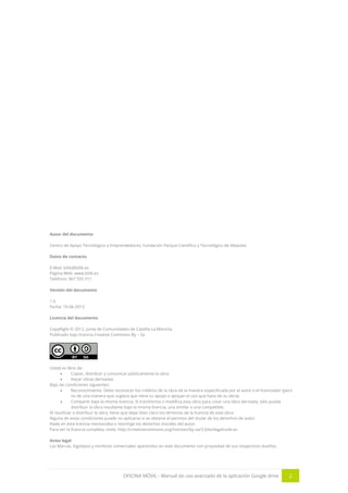 OFICINA MÓVIL - Manual de uso avanzado de la aplicación Google drive 2
Autor del documento
Centro de Apoyo Tecnológico a Emprendedores, Fundación Parque Científico y Tecnológico de Albacete
Datos de contacto
E-Mail: bilib@bilib.es
Página Web: www.bilib.es
Teléfono: 967 555 311
Versión del documento
1.0
Fecha: 10-06-2013
Licencia del documento
CopyRight © 2012, Junta de Comunidades de Castilla-La Mancha.
Publicado bajo licencia Creative Commons By – Sa
Usted es libre de:
 Copiar, distribuir y comunicar públicamente la obra.
 Hacer obras derivadas
Bajo las condiciones siguientes:
 Reconocimiento. Debe reconocer los créditos de la obra de la manera especificada por el autor o el licenciador (pero
no de una manera que sugiera que tiene su apoyo o apoyan el uso que hace de su obra).
 Compartir bajo la misma licencia. Si transforma o modifica esta obra para crear una obra derivada, sólo puede
distribuir la obra resultante bajo la misma licencia, una similar o una compatible.
Al reutilizar o distribuir la obra, tiene que dejar bien claro los términos de la licencia de esta obra.
Alguna de estas condiciones puede no aplicarse si se obtiene el permiso del titular de los derechos de autor.
Nada en esta licencia menoscaba o restringe los derechos morales del autor.
Para ver la licencia completa, visite: http://creativecommons.org/licenses/by-sa/3.0/es/legalcode.es
Aviso legal
Las Marcas, logotipos y nombres comerciales aparecidos en este documento son propiedad de sus respectivos dueños.
 