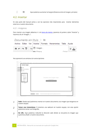 21 OFICINA MÓVIL - Manual de uso avanzado de la aplicación Google drive
Aquí podemos aumentar la Sangría (Distancia entre el margen y el texto)
4.2. Insertar
En esta parte del manual vamos a ver las opciones más importantes para insertar elementos
externos a nuestro documento.
4.2.1. Imágenes
Para insertar una imagen debemos ir a la barra de menús, pasamos el puntero sobre “Insertar” y
hacemos clic en “Imagen…”.
Nos aparecerá una ventana con varias opciones
1 Subir: Desde aquí podremos insertar en nuestro documento una imagen que tengamos en
nuestro equipo.
2 Tomar una instantánea: Si tenemos una webcam en nuestro equipo, con esta opción
podremos tomar una fotografía.
3 De URL: Aquí podemos indicarle la dirección web dónde se encuentra la imagen que
queremos añadir a nuestro documento.
 