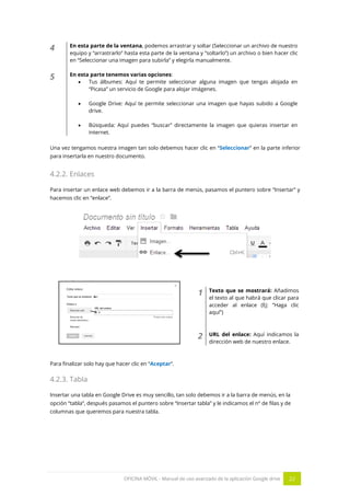OFICINA MÓVIL - Manual de uso avanzado de la aplicación Google drive 22
4 En esta parte de la ventana, podemos arrastrar y soltar (Seleccionar un archivo de nuestro
equipo y “arrastrarlo” hasta esta parte de la ventana y “soltarlo”) un archivo o bien hacer clic
en “Seleccionar una imagen para subirla” y elegirla manualmente.
5 En esta parte tenemos varias opciones:
 Tus álbumes: Aquí te permite seleccionar alguna imagen que tengas alojada en
“Picasa” un servicio de Google para alojar imágenes.
 Google Drive: Aquí te permite seleccionar una imagen que hayas subido a Google
drive.
 Búsqueda: Aquí puedes “buscar” directamente la imagen que quieras insertar en
internet.
Una vez tengamos nuestra imagen tan solo debemos hacer clic en “Seleccionar” en la parte inferior
para insertarla en nuestro documento.
4.2.2. Enlaces
Para insertar un enlace web debemos ir a la barra de menús, pasamos el puntero sobre “Insertar” y
hacemos clic en “enlace”.
1 Texto que se mostrará: Añadimos
el texto al que habrá que clicar para
acceder al enlace (Ej: ”Haga clic
aquí”)
2 URL del enlace: Aquí indicamos la
dirección web de nuestro enlace.
Para finalizar solo hay que hacer clic en “Aceptar”.
4.2.3. Tabla
Insertar una tabla en Google Drive es muy sencillo, tan solo debemos ir a la barra de menús, en la
opción “tabla”, después pasamos el puntero sobre “Insertar tabla” y le indicamos el nº de filas y de
columnas que queremos para nuestra tabla.
 