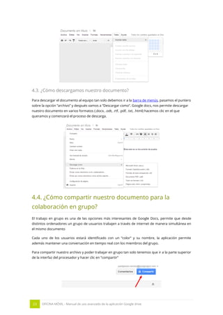 23 OFICINA MÓVIL - Manual de uso avanzado de la aplicación Google drive
4.3. ¿Cómo descargamos nuestro documento?
Para descargar el documento al equipo tan solo debemos ir a la barra de menús, pasamos el puntero
sobre la opción “archivo” y después vamos a “Descargar como”. Google docs, nos permite descargar
nuestro documento en varios formatos (.docx, .odt, .rtf, .pdf, .txt, .html) hacemos clic en el que
queramos y comenzará el proceso de descarga.
4.4. ¿Cómo compartir nuestro documento para la
colaboración en grupo?
El trabajo en grupo es una de las opciones más interesantes de Google Docs, permite que desde
distintos ordenadores un grupo de usuarios trabajen a través de internet de manera simultánea en
el mismo documento
Cada uno de los usuarios estará identificado con un “color” y su nombre, la aplicación permite
además mantener una conversación en tiempo real con los miembros del grupo.
Para compartir nuestro archivo y poder trabajar en grupo tan solo tenemos que ir a la parte superior
de la interfaz del procesador y hacer clic en “compartir”
 