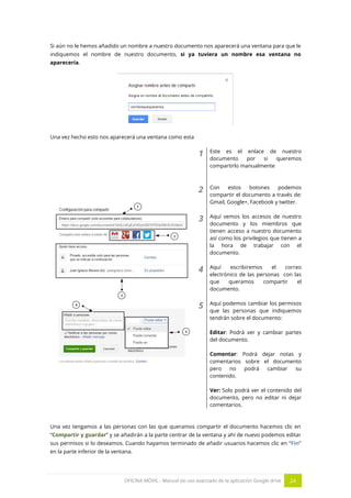 OFICINA MÓVIL - Manual de uso avanzado de la aplicación Google drive 24
Si aún no le hemos añadido un nombre a nuestro documento nos aparecerá una ventana para que le
indiquemos el nombre de nuestro documento, si ya tuviera un nombre esa ventana no
aparecería.
Una vez hecho esto nos aparecerá una ventana como esta
1 Este es el enlace de nuestro
documento por si queremos
compartirlo manualmente
2 Con estos botones podemos
compartir el documento a través de:
Gmail, Google+, Facebook y twitter.
3 Aquí vemos los accesos de nuestro
documento y los miembros que
tienen acceso a nuestro documento
así como los privilegios que tienen a
la hora de trabajar con el
documento.
4 Aquí escribiremos el correo
electrónico de las personas con las
que queramos compartir el
documento.
5 Aquí podemos cambiar los permisos
que las personas que indiquemos
tendrán sobre el documento:
Editar: Podrá ver y cambiar partes
del documento.
Comentar: Podrá dejar notas y
comentarios sobre el documento
pero no podrá cambiar su
contenido.
Ver: Solo podrá ver el contenido del
documento, pero no editar ni dejar
comentarios.
Una vez tengamos a las personas con las que queramos compartir el documento hacemos clic en
“Compartir y guardar” y se añadirán a la parte centrar de la ventana y ahí de nuevo podemos editar
sus permisos si lo deseamos. Cuando hayamos terminado de añadir usuarios hacemos clic en “Fin”
en la parte inferior de la ventana.
 