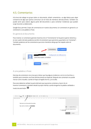 25 OFICINA MÓVIL - Manual de uso avanzado de la aplicación Google drive
4.5. Comentarios
A la hora de trabajar en grupo sobre un documento, añadir comentarios es algo básico para dejar
constancia de algo que quieras comunicar con el resto de miembros del documento. También nos
puede servir para aclarar alguna parte del documento o para comentar incidencias que puedan
surgir durante su elaboración.
Google Docs permite 2 tipos de comentarios en nuestro documento; Un comentario en general o un
comentario a una palabra o frase.
En general al documento
Para insertar un comentario general, hacemos clic en “Comentarios” en la parte superior derecha y
en ese cuadro de texto podemos escribir el comentario que queramos y guardarlo con “comentar”.
También podemos ver los comentarios que otros miembros del grupo han dejado sobre el
documento.
A una palabra o frase
Este tipo de comentario nos sirve para indicar que hay alguna incidencia o error en el archivo, o
también para comentar una frase del documento en especial. Después ese comentario se puede
marcar como resuelto, cuando se haya corregido el error, y se oculta.
Para esto debemos señalar la parte del texto que queramos comentar y hacer clic en
Insertar>comentario o también desde la propia interfaz cuando tengamos la palabra señalada a
través de este botón
 