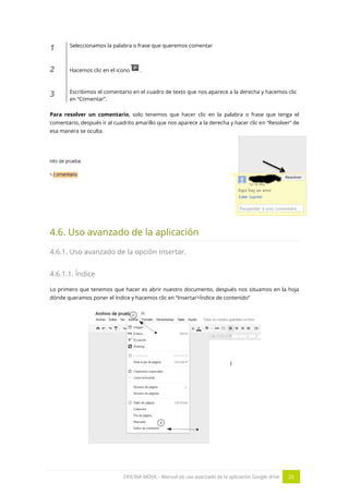 OFICINA MÓVIL - Manual de uso avanzado de la aplicación Google drive 26
1 Seleccionamos la palabra o frase que queremos comentar
2 Hacemos clic en el icono .
3 Escribimos el comentario en el cuadro de texto que nos aparece a la derecha y hacemos clic
en “Comentar”.
Para resolver un comentario, solo tenemos que hacer clic en la palabra o frase que tenga el
comentario, después ir al cuadrito amarillo que nos aparece a la derecha y hacer clic en “Resolver” de
esa manera se oculta.
4.6. Uso avanzado de la aplicación
4.6.1. Uso avanzado de la opción insertar.
4.6.1.1. Índice
Lo primero que tenemos que hacer es abrir nuestro documento, después nos situamos en la hoja
dónde queramos poner el índice y hacemos clic en “Insertar>Índice de contenido”
 