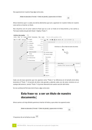 27 OFICINA MÓVIL - Manual de uso avanzado de la aplicación Google drive
Nos aparecerá en nuestra hoja algo como esto.
Ahora tenemos que ir a cada uno de los elementos que van a aparecer en nuestro índice en nuestro
caso vamos a insertar un título.
Nos situamos con el cursor sobre la frase que va a ser un título en el documento y nos vamos a
“formato>estilos de párrafo>título 1>Aplicar Título 1”.
Cada una de esas opciones que nos aparece como “Título x” se diferencia en el tamaño de la letra
teniendo el “Título 1” el tamaño de letra más grande y además cada uno de estos números es un
subtipo del anterior, siendo “Título 1” el primer elemento de nuestra sección del índice.
Se nos cambiará el formato de la frase a algo como esto
Ahora vamos a la hoja dónde queremos insertar el índice y que antes nos aparecía esto:
Y hacemos clic en la fecha circular
 