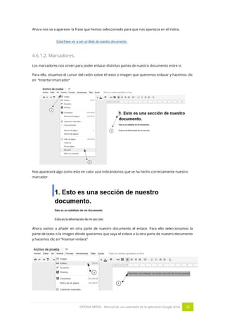 OFICINA MÓVIL - Manual de uso avanzado de la aplicación Google drive 28
Ahora nos va a aparecer la frase que hemos seleccionado para que nos aparezca en el índice.
4.6.1.2. Marcadores.
Los marcadores nos sirven para poder enlazar distintas partes de nuestro documento entre sí.
Para ello, situamos el cursor del ratón sobre el texto o imagen que queremos enlazar y hacemos clic
en “Insertar>marcador”
Nos aparecerá algo como esto en color azul indicándonos que se ha hecho correctamente nuestro
marcador.
Ahora vamos a añadir en otra parte de nuestro documento el enlace. Para ello seleccionamos la
parte de texto o la imagen dónde queramos que vaya el enlace a la otra parte de nuestro documento
y hacemos clic en “Insertar>enlace”
 
