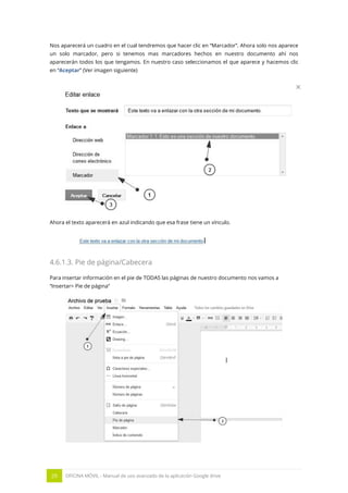 29 OFICINA MÓVIL - Manual de uso avanzado de la aplicación Google drive
Nos aparecerá un cuadro en el cual tendremos que hacer clic en “Marcador”. Ahora solo nos aparece
un solo marcador, pero si tenemos mas marcadores hechos en nuestro documento ahí nos
aparecerán todos los que tengamos. En nuestro caso seleccionamos el que aparece y hacemos clic
en “Aceptar” (Ver imagen siguiente)
Ahora el texto aparecerá en azul indicando que esa frase tiene un vínculo.
4.6.1.3. Pie de página/Cabecera
Para insertar información en el pie de TODAS las páginas de nuestro documento nos vamos a
“Insertar> Pie de página”
 