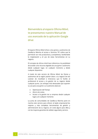 3 OFICINA MÓVIL - Manual de uso avanzado de la aplicación Google drive
Bienvenido/a al espacio Oficina Móvil,
te presentamos nuestro Manual de
uso avanzado de la aplicación Google
drive
El espacio Oficina Móvil ofrece a las pymes y autónomos de
Castilla-La Mancha el acceso a Servicios TIC online que le
permitirán ser más productivos y competitivos, facilitándole
la implantación y el uso de estas herramientas en su
negocio.
El concepto de oficina móvil hace referencia a la posibilidad
de acceder a los recursos digitales de una pyme o autónomo
desde cualquier lugar, en cualquier momento y desde
cualquier dispositivo.
A través de este servicio de Oficina Móvil, las Pymes y
autónomos de la región podrán dotar a su negocio de ese
carácter de movilidad e itinerancia que le facilite al
profesional el acceso y la gestión de su negocio desde
cualquier punto. Las ventajas más destacadas que suponen
su uso para una pyme o un autónomo abarcan:
 Optimización del Tiempo
 Ahorro de costes
 Acceso a la gestión de su empresa desde cualquier
lugar y en cualquier momento
La Junta de comunidades de Castilla-La Mancha pone en
marcha este servicio para ofrecer al tejido empresarial las
mejores y más completas herramientas de gestión y
administración de su negocio, sin coste alguno para ellos y
con las mayores garantías de calidad, seguridad y servicio.
 