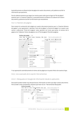 OFICINA MÓVIL - Manual de uso avanzado de la aplicación Google drive 30
Automáticamente nos llevará al pie de página de nuestro documento y ahí podemos escribir la
información que queramos.
Para la cabecera tenemos que seguir los mismos pasos salvo que en lugar de “Pie de página”
tenemos que ir a “Insertar>Cabecera” y automáticamente nos llevará a la cabecera de nuestro
documento y podremos escribir la información que necesitemos.
4.6.1.4. Número de página
Para insertar la numeración de la página en nuestro documento tenemos que ir a “Insertar>Número
de pagina” y nos aparecerán 2 opciones “Inicio de la página” y Final de la página” en nuestro caso
vamos a seleccionar “Final de la página”, estas opciones nos sirven para poner el número de la
página en la “Cabecera” (Inicio de página) o en el “Pie de página” (Final de la página)
Y nos aparecerán automáticamente el número de las páginas en la parte inferior de nuestras hojas.
4.6.2. Uso avanzado de la opción Herramientas
4.6.2.1. Búsqueda en Google de información desde la aplicación
Esta opción puede resultar muy útil para buscar información sin tener que dejar nuestro documento.
Para acceder a esta característica, tenemos que hacer clic en “Herramientas>Búsqueda”.
 